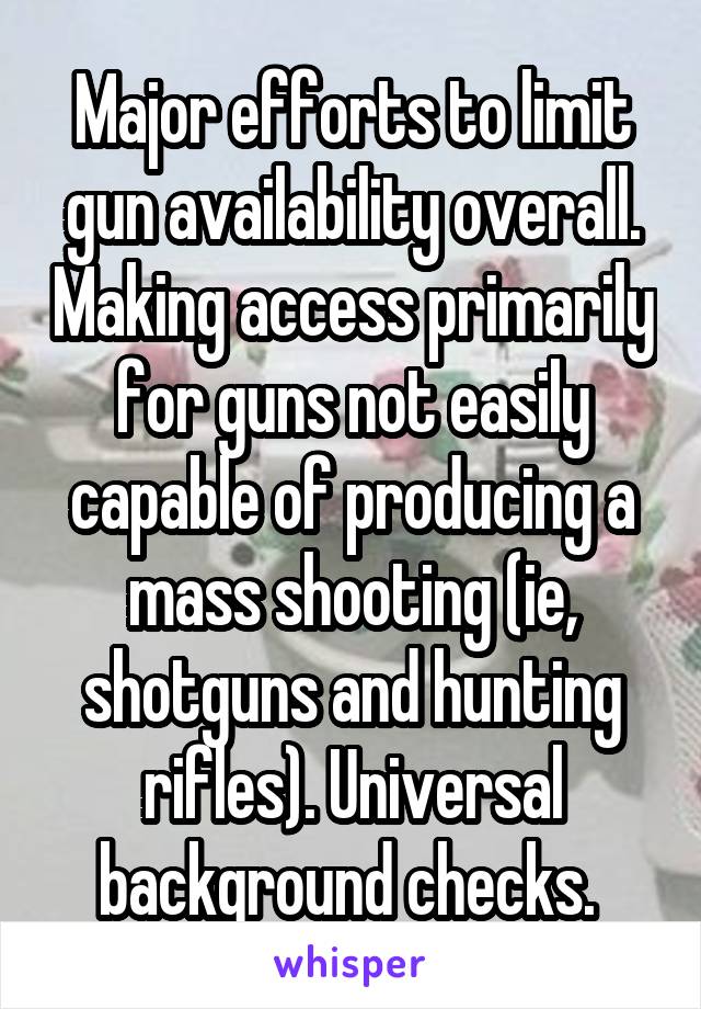 Major efforts to limit gun availability overall. Making access primarily for guns not easily capable of producing a mass shooting (ie, shotguns and hunting rifles). Universal background checks. 