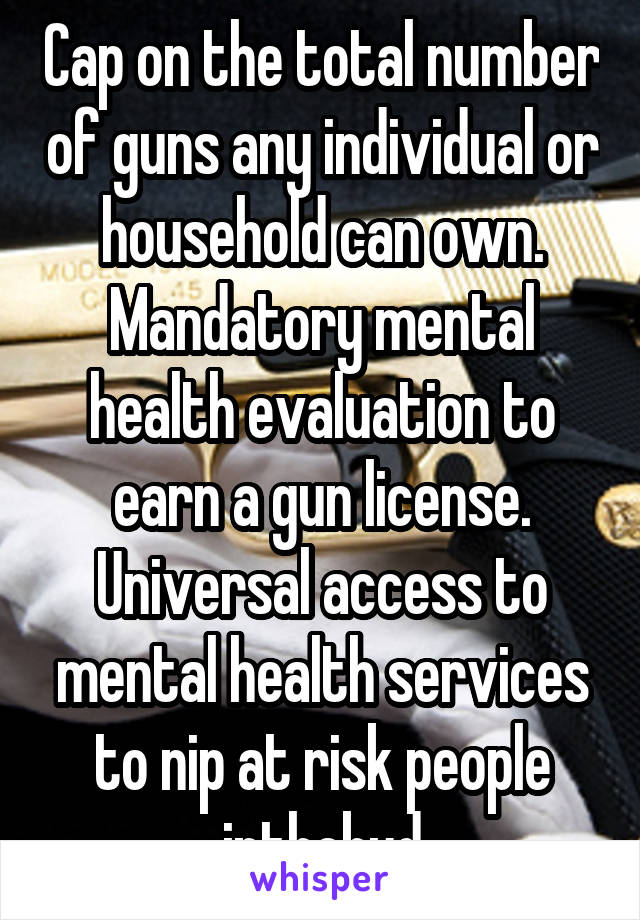 Cap on the total number of guns any individual or household can own. Mandatory mental health evaluation to earn a gun license. Universal access to mental health services to nip at risk people inthebud