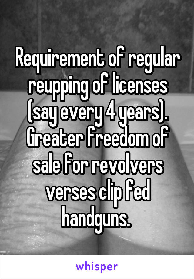 Requirement of regular reupping of licenses (say every 4 years). Greater freedom of sale for revolvers verses clip fed handguns. 