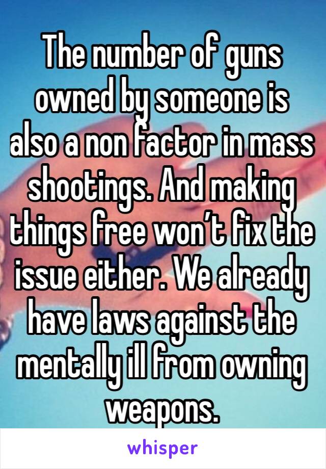 The number of guns owned by someone is also a non factor in mass shootings. And making things free won’t fix the issue either. We already have laws against the mentally ill from owning weapons. 