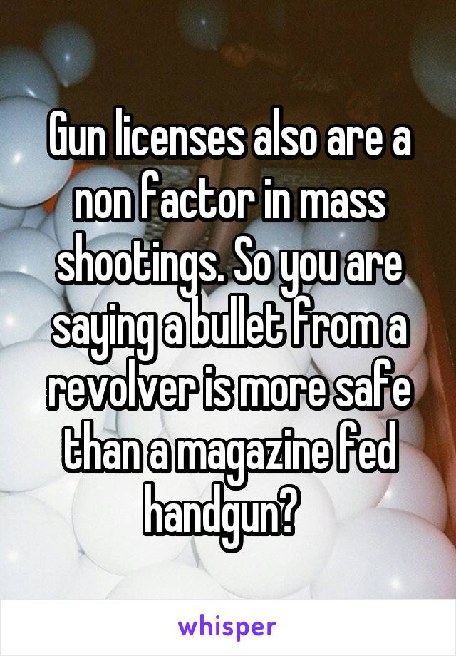 Gun licenses also are a non factor in mass shootings. So you are saying a bullet from a revolver is more safe than a magazine fed handgun?  