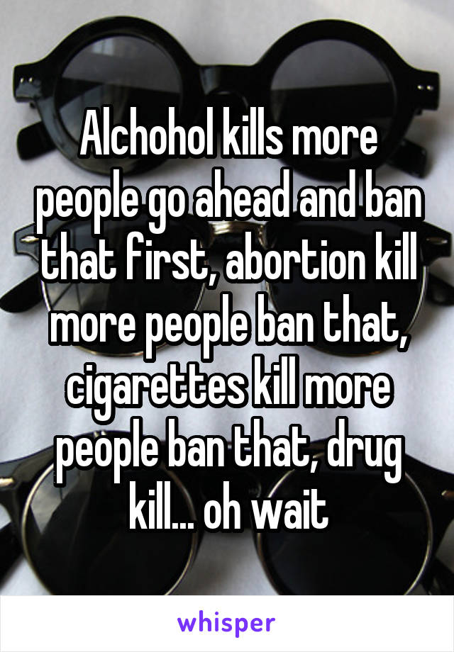 Alchohol kills more people go ahead and ban that first, abortion kill more people ban that, cigarettes kill more people ban that, drug kill... oh wait