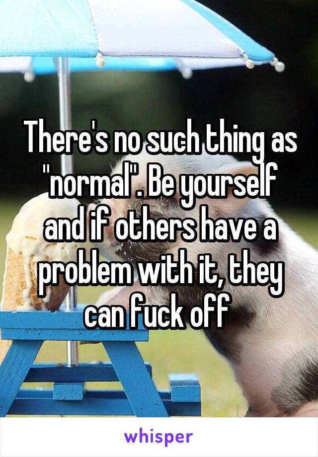 There's no such thing as "normal". Be yourself and if others have a problem with it, they can fuck off 