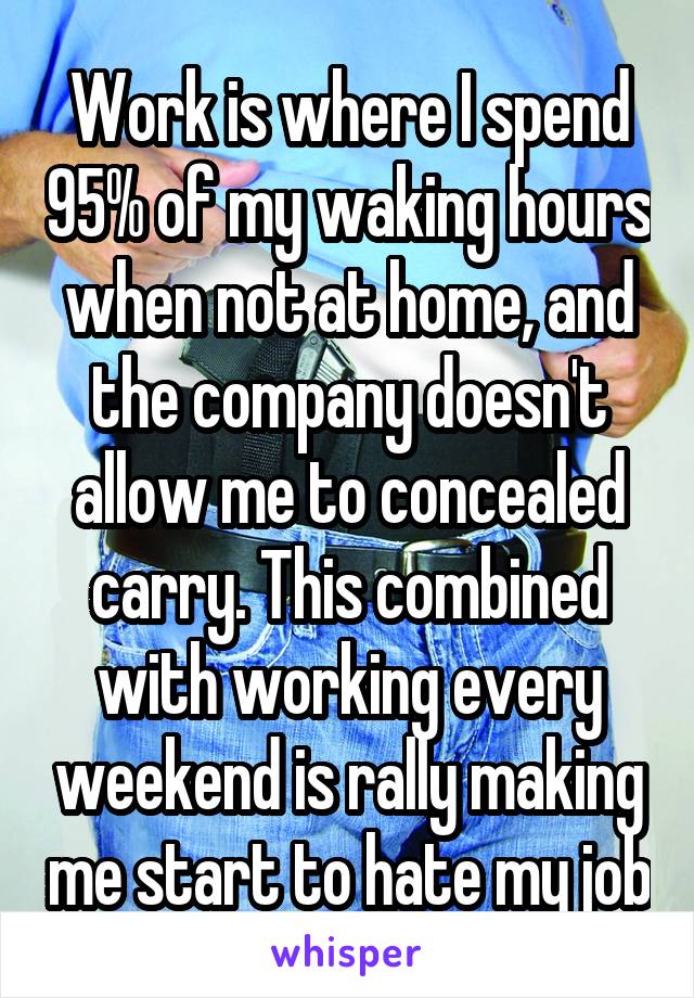 Work is where I spend 95% of my waking hours when not at home, and the company doesn't allow me to concealed carry. This combined with working every weekend is rally making me start to hate my job