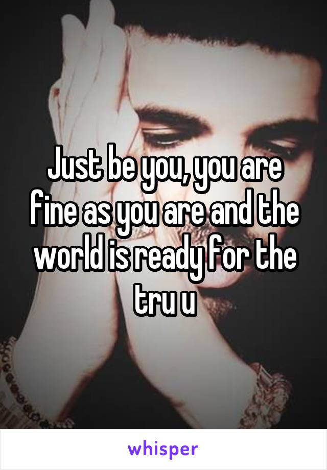 Just be you, you are fine as you are and the world is ready for the tru u