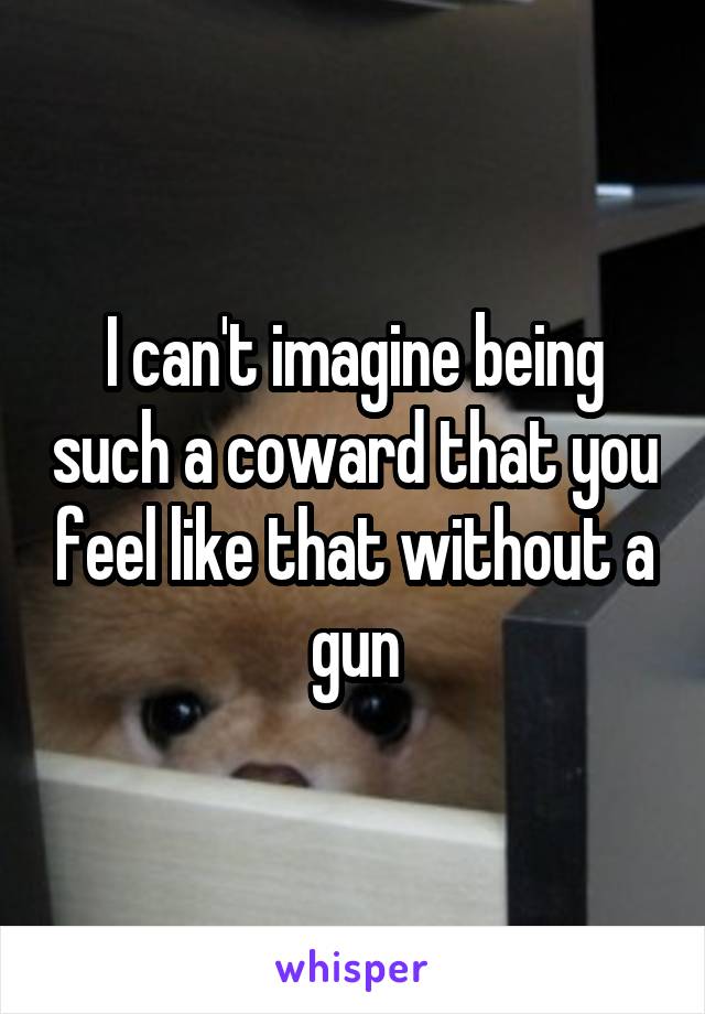 I can't imagine being such a coward that you feel like that without a gun