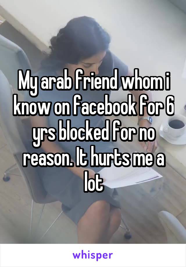 My arab friend whom i know on facebook for 6 yrs blocked for no reason. It hurts me a lot