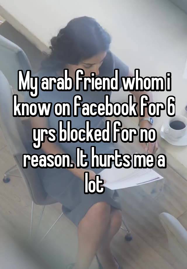 My arab friend whom i know on facebook for 6 yrs blocked for no reason. It hurts me a lot