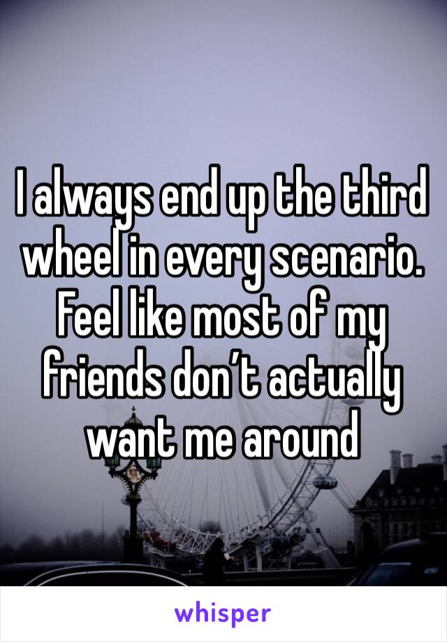 I always end up the third wheel in every scenario. Feel like most of my friends don’t actually want me around