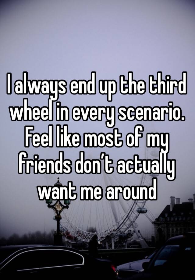 I always end up the third wheel in every scenario. Feel like most of my friends don’t actually want me around