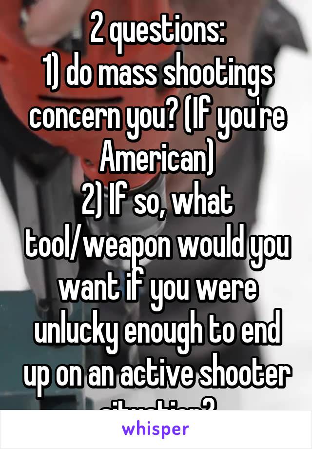 2 questions:
1) do mass shootings concern you? (If you're American)
2) If so, what tool/weapon would you want if you were unlucky enough to end up on an active shooter situation?