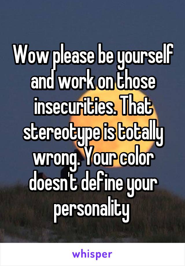 Wow please be yourself and work on those insecurities. That stereotype is totally wrong. Your color doesn't define your personality 