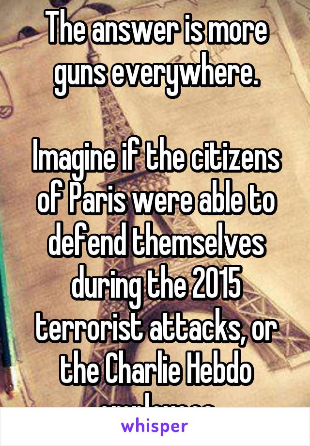 The answer is more guns everywhere.

Imagine if the citizens of Paris were able to defend themselves during the 2015 terrorist attacks, or the Charlie Hebdo employees