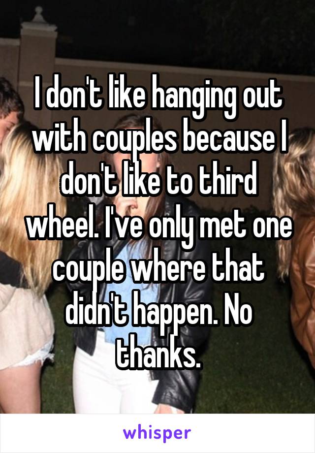 I don't like hanging out with couples because I don't like to third wheel. I've only met one couple where that didn't happen. No thanks.