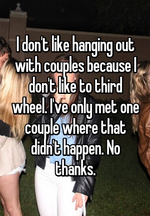 I don't like hanging out with couples because I don't like to third wheel. I've only met one couple where that didn't happen. No thanks.