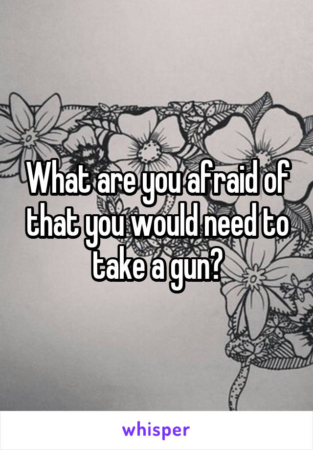 What are you afraid of that you would need to take a gun?