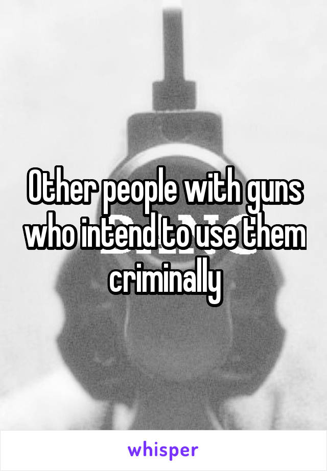 Other people with guns who intend to use them criminally