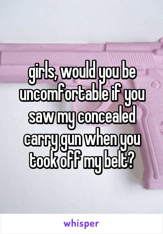 girls, would you be uncomfortable if you saw my concealed carry gun when you took off my belt?