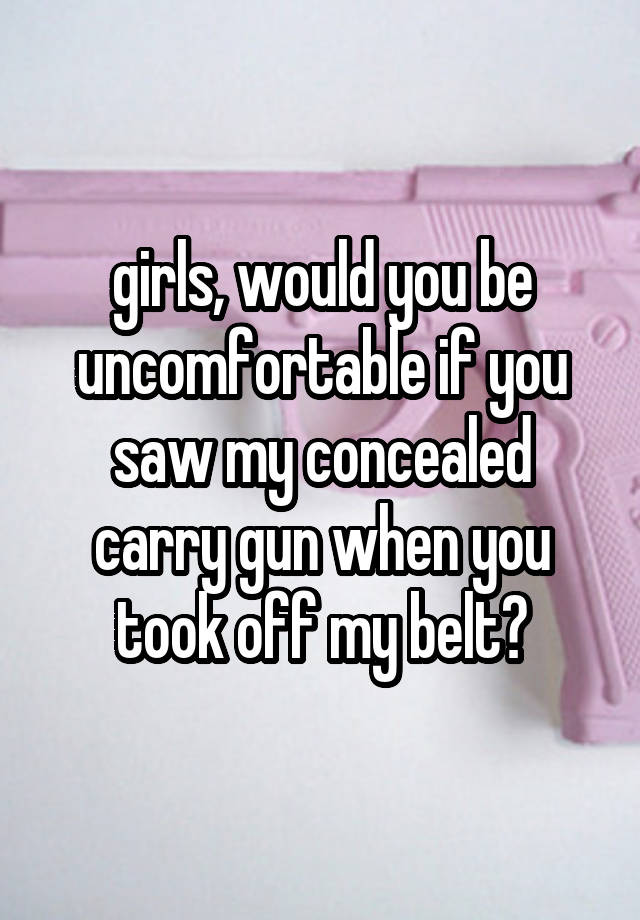 girls, would you be uncomfortable if you saw my concealed carry gun when you took off my belt?