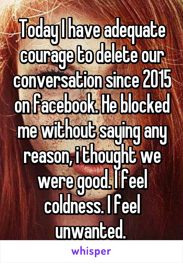 Today I have adequate courage to delete our conversation since 2015 on facebook. He blocked me without saying any reason, i thought we were good. I feel coldness. I feel unwanted. 