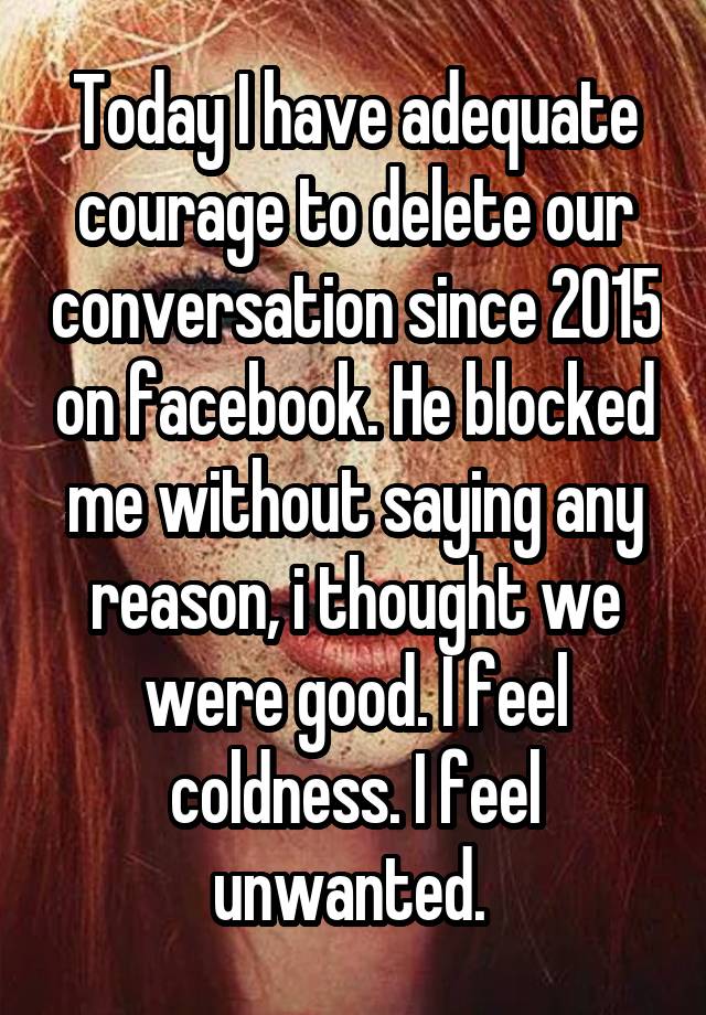 Today I have adequate courage to delete our conversation since 2015 on facebook. He blocked me without saying any reason, i thought we were good. I feel coldness. I feel unwanted. 