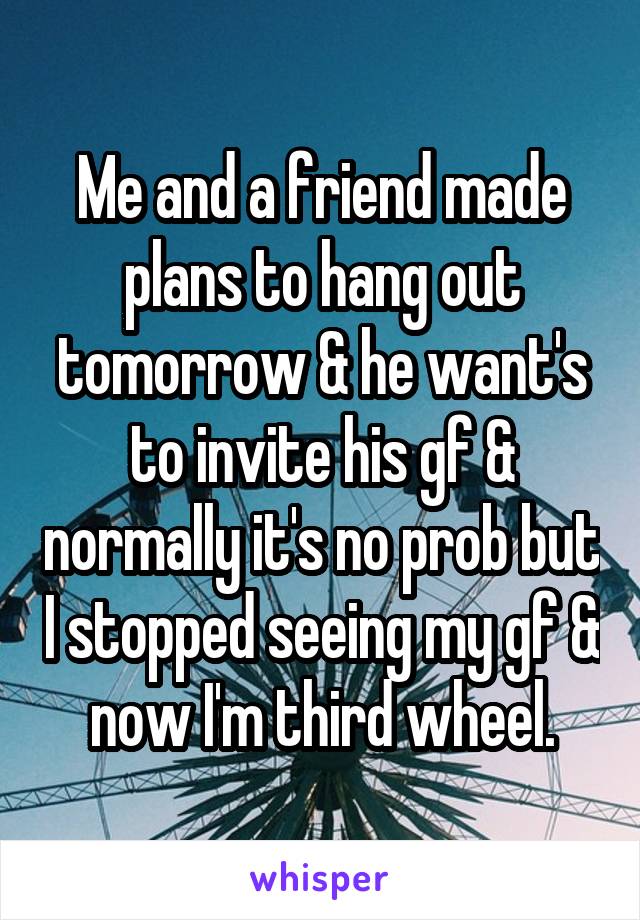 Me and a friend made plans to hang out tomorrow & he want's to invite his gf & normally it's no prob but I stopped seeing my gf & now I'm third wheel.