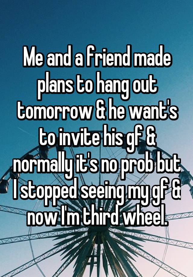 Me and a friend made plans to hang out tomorrow & he want's to invite his gf & normally it's no prob but I stopped seeing my gf & now I'm third wheel.