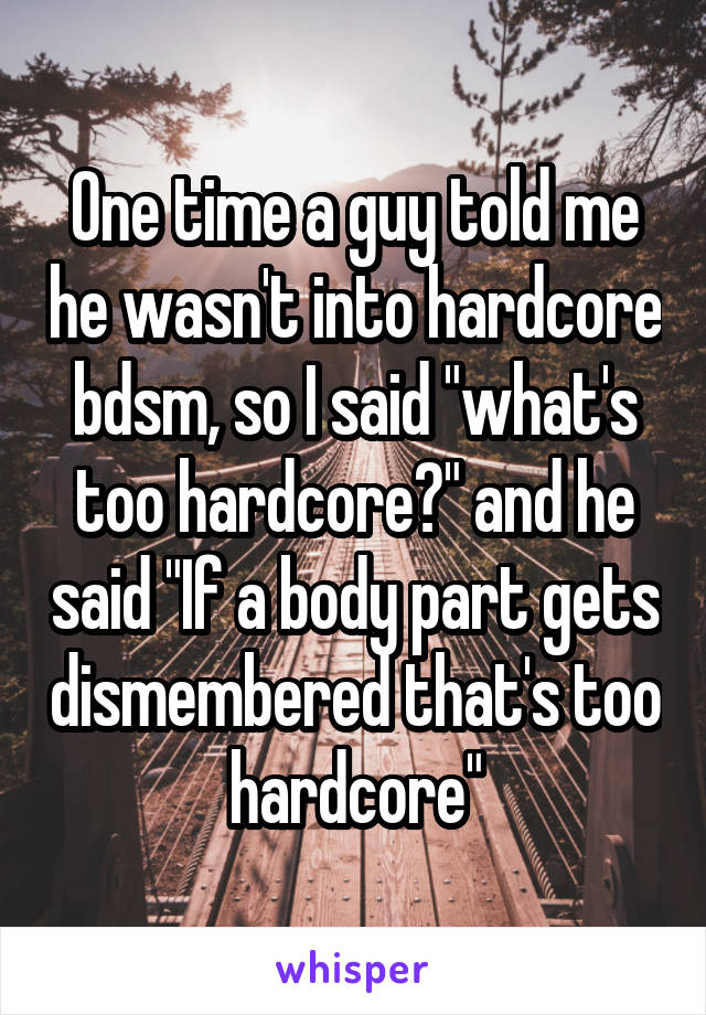 One time a guy told me he wasn't into hardcore bdsm, so I said "what's too hardcore?" and he said "If a body part gets dismembered that's too hardcore"