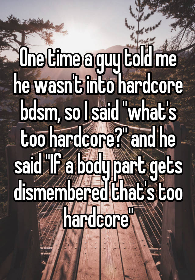 One time a guy told me he wasn't into hardcore bdsm, so I said "what's too hardcore?" and he said "If a body part gets dismembered that's too hardcore"