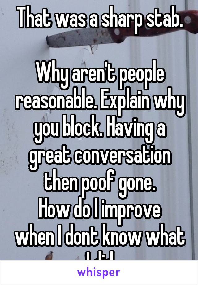 That was a sharp stab.

Why aren't people reasonable. Explain why you block. Having a great conversation then poof gone.
How do I improve when I dont know what I did