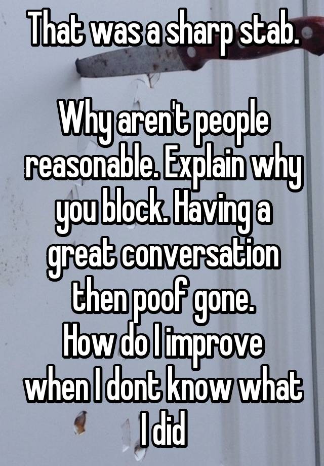 That was a sharp stab.

Why aren't people reasonable. Explain why you block. Having a great conversation then poof gone.
How do I improve when I dont know what I did