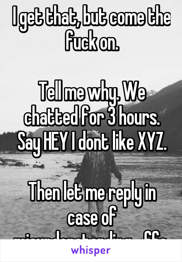 I get that, but come the fuck on.

Tell me why. We chatted for 3 hours. Say HEY I dont like XYZ.

Then let me reply in case of misunderstanding... ffs 