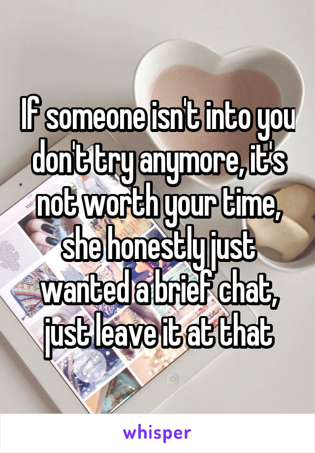 If someone isn't into you don't try anymore, it's not worth your time, she honestly just wanted a brief chat, just leave it at that