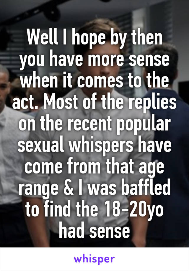 Well I hope by then you have more sense when it comes to the act. Most of the replies on the recent popular sexual whispers have come from that age range & I was baffled to find the 18-20yo had sense