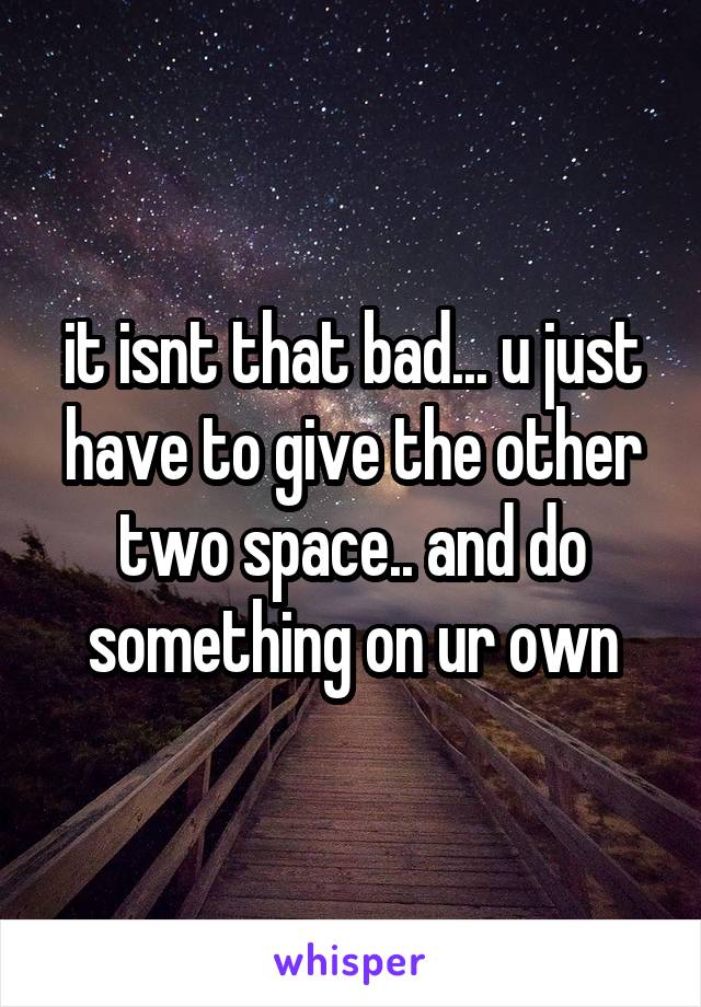 it isnt that bad... u just have to give the other two space.. and do something on ur own