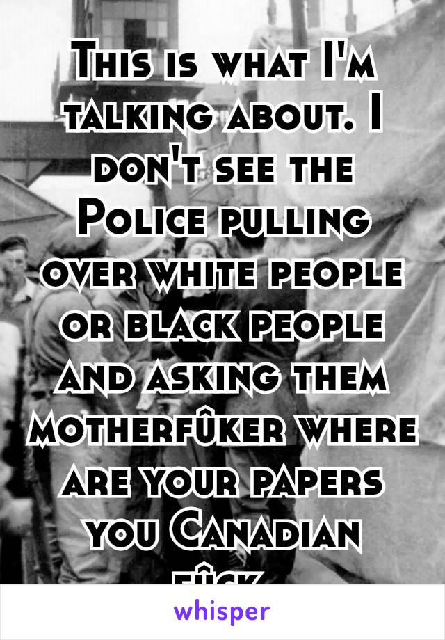 This is what I'm talking about. I don't see the Police pulling over white people or black people and asking them motherfûker where are your papers you Canadian fûck.