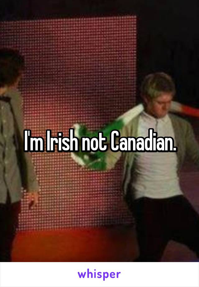 I'm Irish not Canadian.