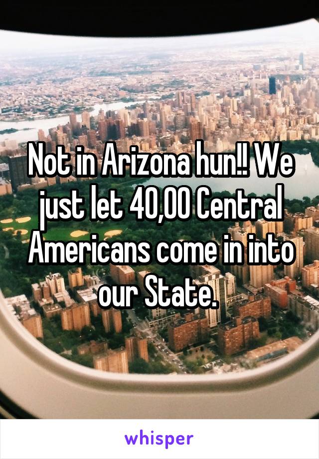 Not in Arizona hun!! We just let 40,00 Central Americans come in into our State. 