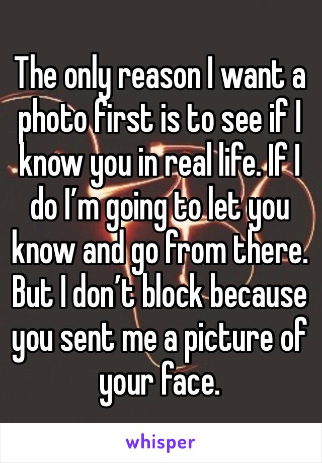 The only reason I want a photo first is to see if I know you in real life. If I do I’m going to let you know and go from there. But I don’t block because you sent me a picture of your face.