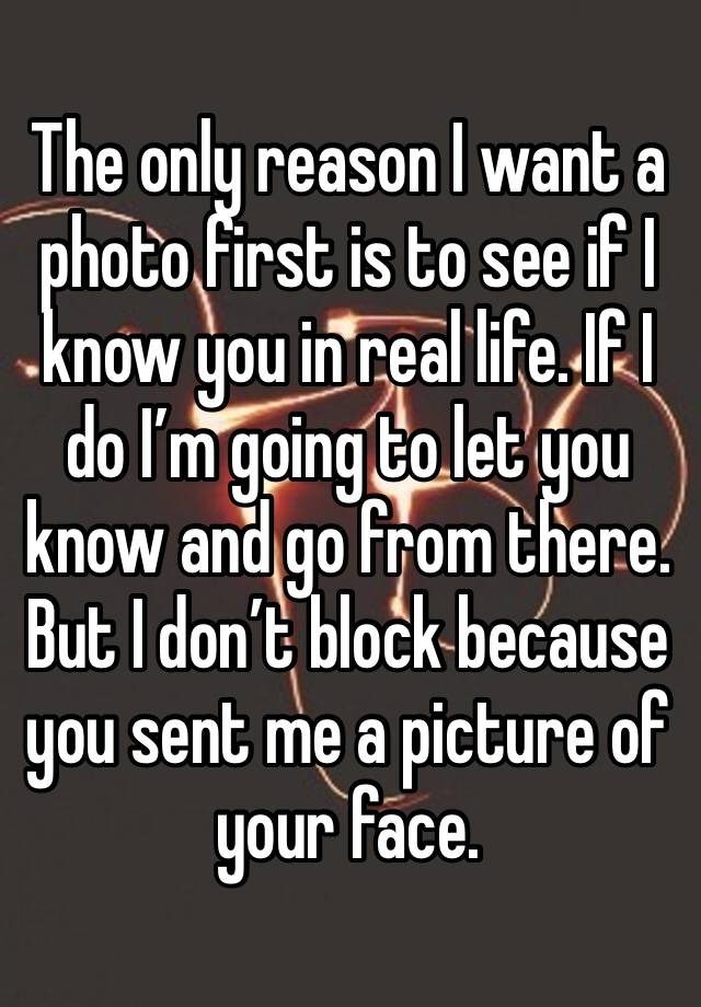 The only reason I want a photo first is to see if I know you in real life. If I do I’m going to let you know and go from there. But I don’t block because you sent me a picture of your face.