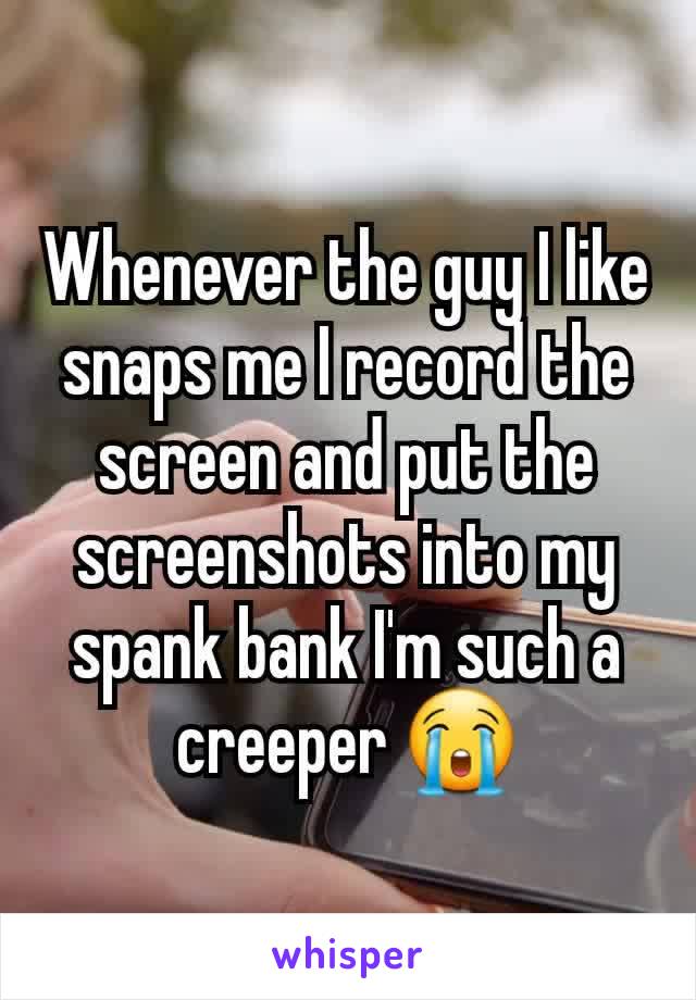 Whenever the guy I like snaps me I record the screen and put the screenshots into my spank bank I'm such a creeper 😭