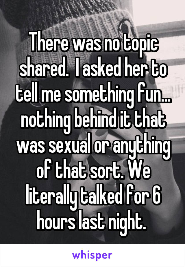 There was no topic shared.  I asked her to tell me something fun... nothing behind it that was sexual or anything of that sort. We literally talked for 6 hours last night. 