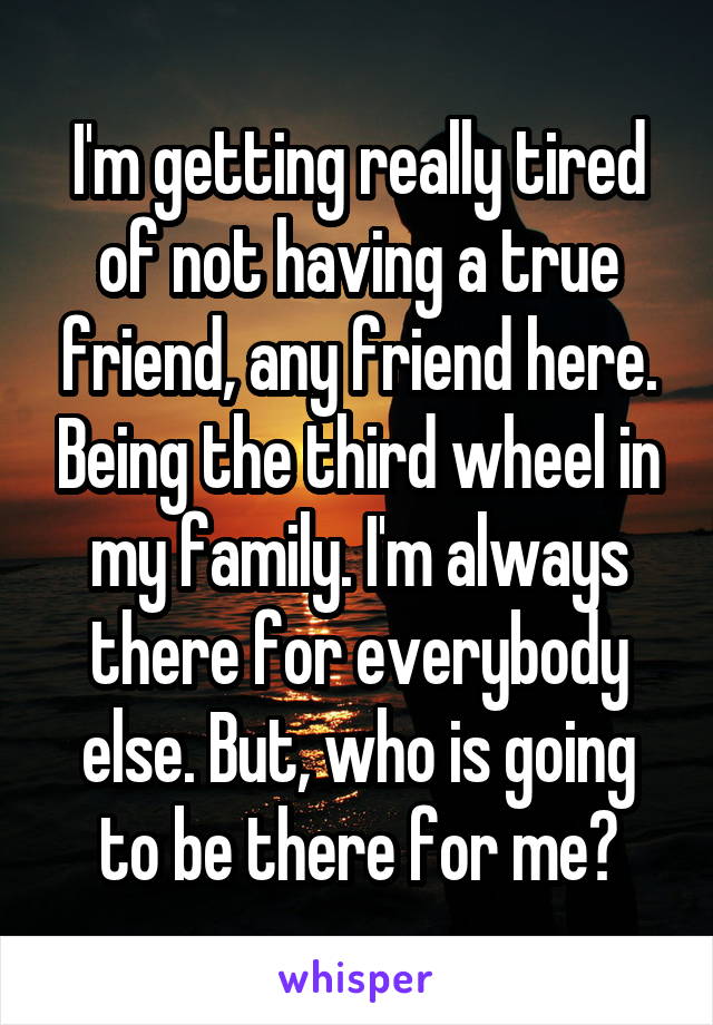 I'm getting really tired of not having a true friend, any friend here. Being the third wheel in my family. I'm always there for everybody else. But, who is going to be there for me?