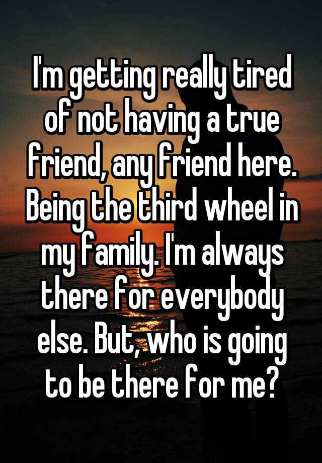 I'm getting really tired of not having a true friend, any friend here. Being the third wheel in my family. I'm always there for everybody else. But, who is going to be there for me?