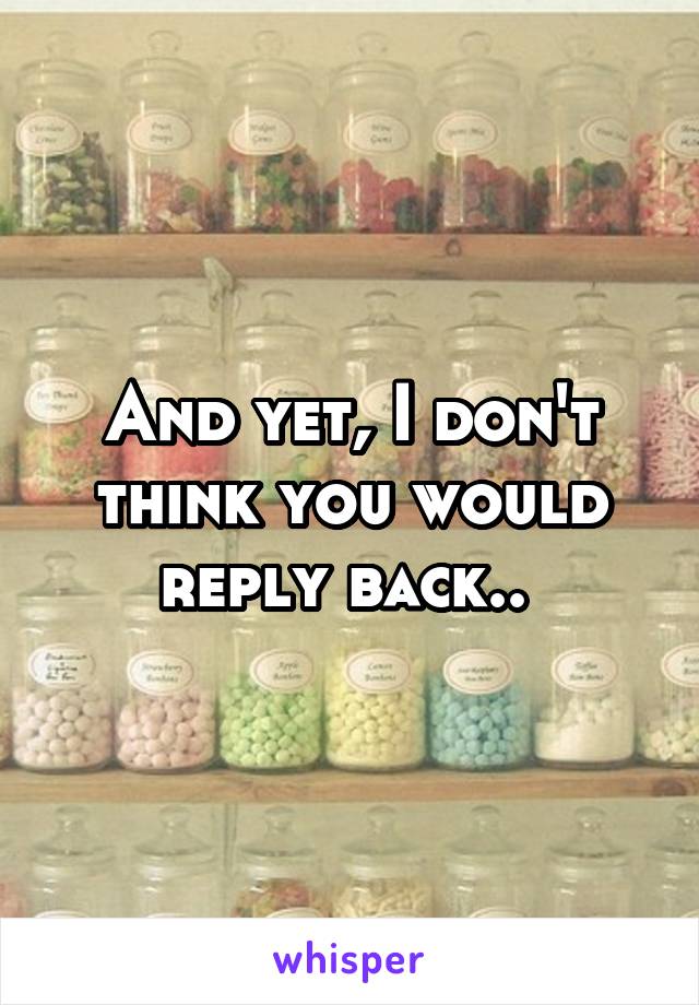 And yet, I don't think you would reply back.. 