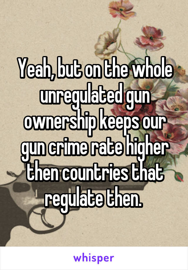 Yeah, but on the whole unregulated gun ownership keeps our gun crime rate higher then countries that regulate then. 