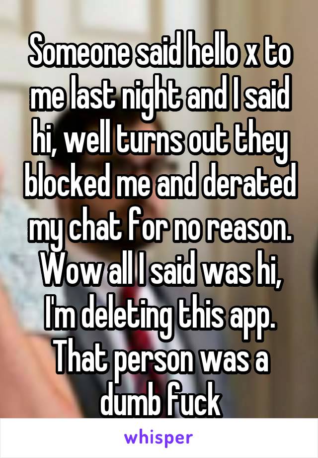 Someone said hello x to me last night and I said hi, well turns out they blocked me and derated my chat for no reason. Wow all I said was hi, I'm deleting this app. That person was a dumb fuck