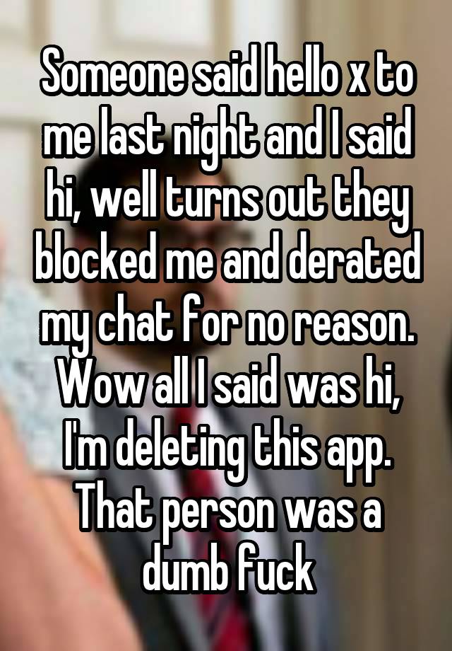 Someone said hello x to me last night and I said hi, well turns out they blocked me and derated my chat for no reason. Wow all I said was hi, I'm deleting this app. That person was a dumb fuck