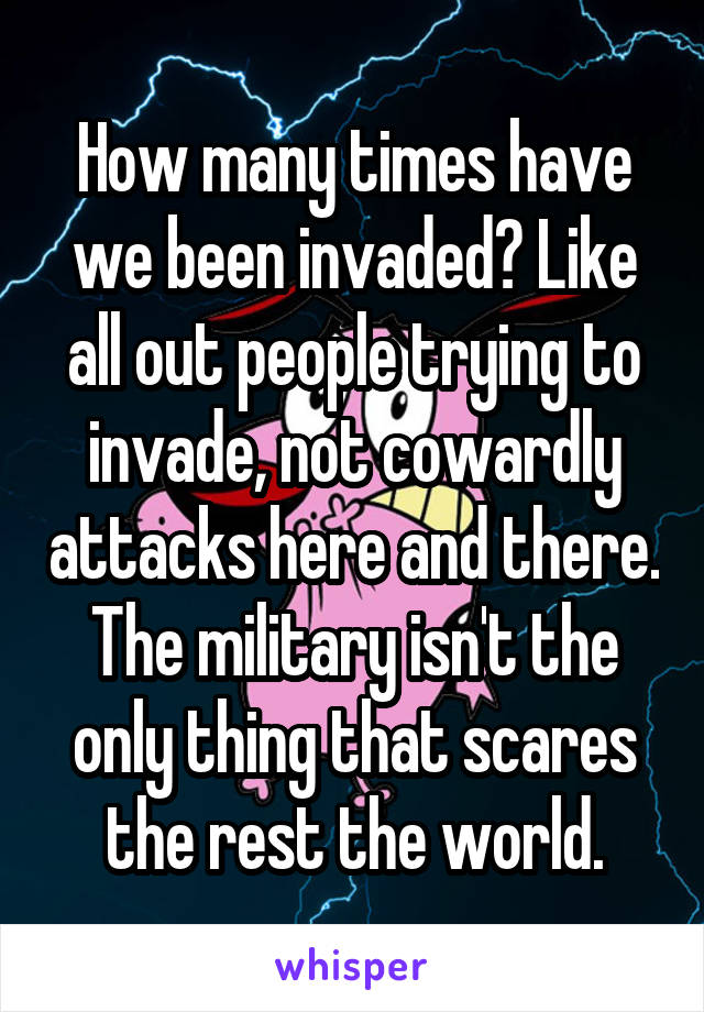 How many times have we been invaded? Like all out people trying to invade, not cowardly attacks here and there. The military isn't the only thing that scares the rest the world.