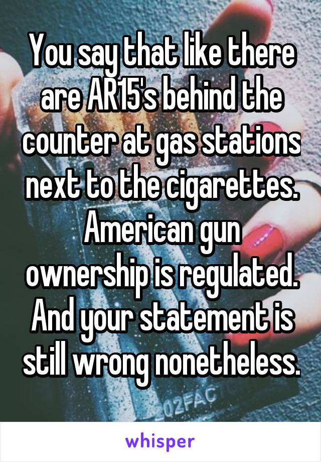 You say that like there are AR15's behind the counter at gas stations next to the cigarettes. American gun ownership is regulated. And your statement is still wrong nonetheless. 